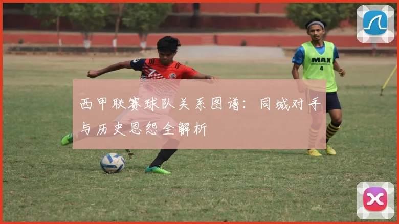 西甲联赛球队关系图谱:同城对手与历史恩怨全解析