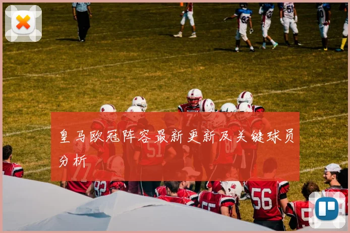 皇马欧冠阵容最新更新及关键球员分析