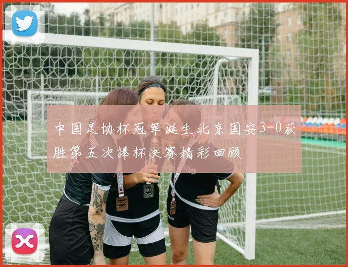 中国足协杯冠军诞生北京国安3-0获胜第五次捧杯决赛精彩回顾