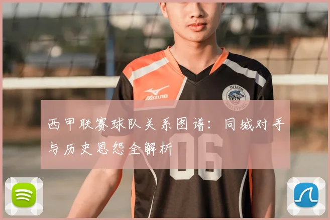西甲联赛球队关系图谱:同城对手与历史恩怨全解析