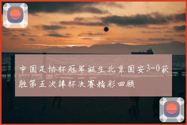 中国足协杯冠军诞生北京国安3-0获胜第五次捧杯决赛精彩回顾